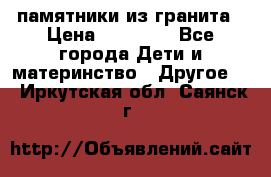 памятники из гранита › Цена ­ 10 000 - Все города Дети и материнство » Другое   . Иркутская обл.,Саянск г.